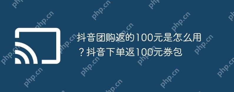 抖音团购返的100元是怎么用?抖音下单返100元券包