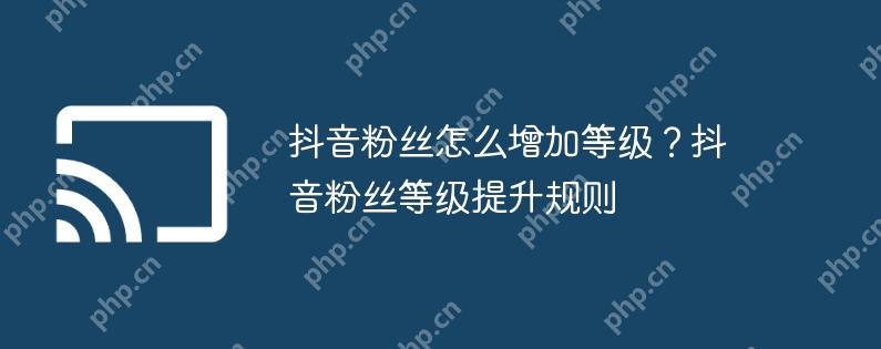 抖音粉丝怎么增加等级?抖音粉丝等级提升规则