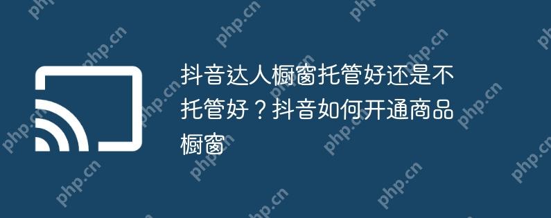 抖音达人橱窗托管好还是不托管好?抖音如何开通商品橱窗