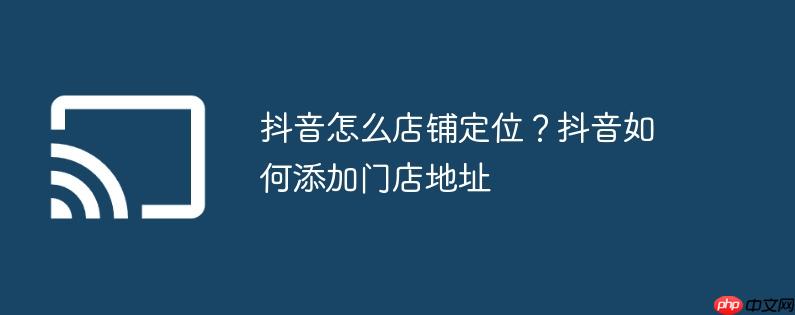 抖音怎么店铺定位?抖音如何添加门店地址 - 创想鸟