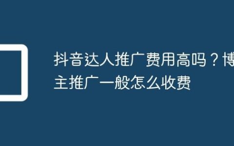 抖音达人推广费用高吗？博主推广一般怎么收费