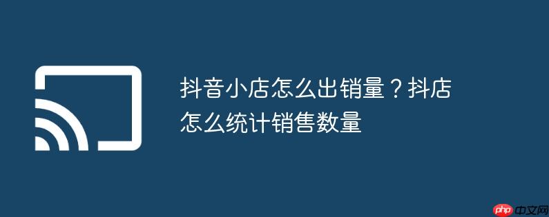 抖音小店怎么出销量?抖店怎么统计销售数量