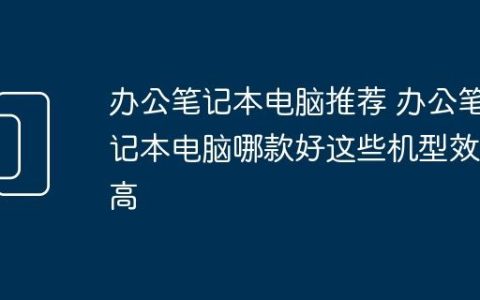 办公笔记本电脑推荐 办公笔记本电脑哪款好这些机型效率高