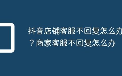 抖音店铺客服不回复怎么办？商家客服不回复怎么办