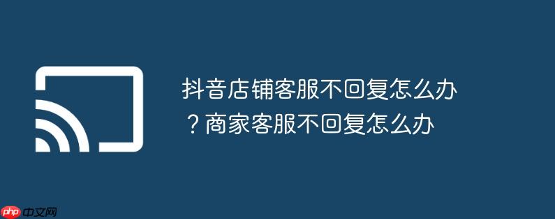 抖音店铺客服不回复怎么办?商家客服不回复怎么办