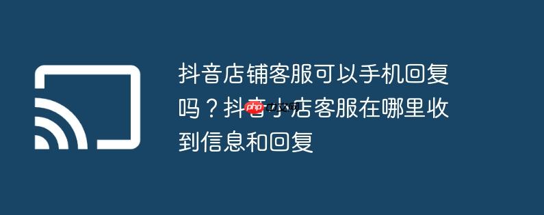 抖音店铺客服可以手机回复吗?抖音小店客服在哪里收到信息和回复