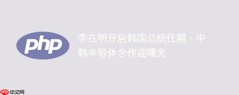 李在明开启韩国总统任期,中韩半导体合作迎曙光