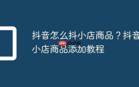 抖音怎么抖小店商品？抖音小店商品添加教程