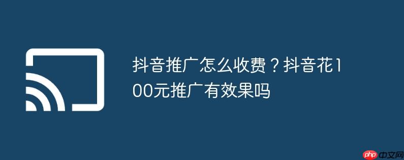 抖音推广怎么收费?抖音花100元推广有效果吗
