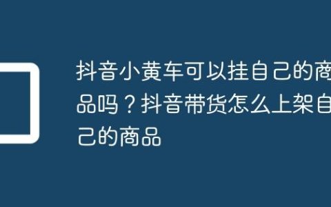抖音小黄车可以挂自己的商品吗？抖音带货怎么上架自己的商品