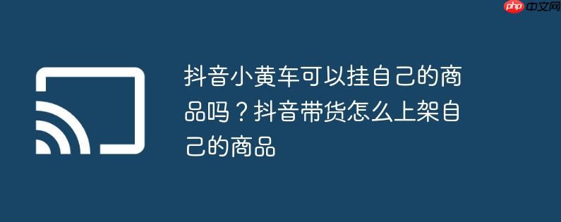 抖音小黄车可以挂自己的商品吗?抖音带货怎么上架自己的商品