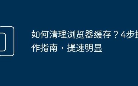 如何清理浏览器缓存？4步操作指南，提速明显