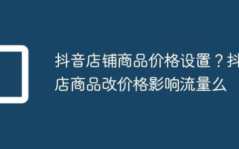 抖音店铺商品价格设置？抖店商品改价格影响流量么