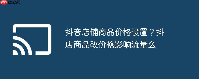 抖音店铺商品价格设置?抖店商品改价格影响流量么