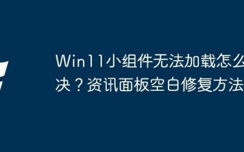 Win11小组件无法加载怎么解决？资讯面板空白修复方法