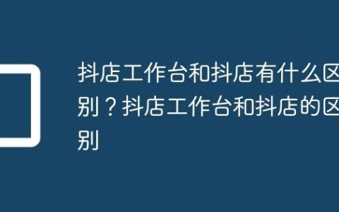 抖店工作台和抖店有什么区别？抖店工作台和抖店的区别