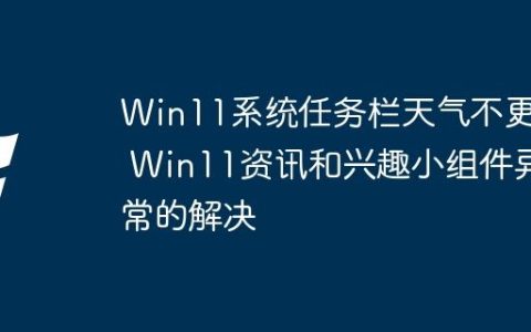 Win11系统任务栏天气不更新 Win11资讯和兴趣小组件异常的解决