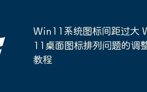 Win11系统图标间距过大 Win11桌面图标排列问题的调整教程
