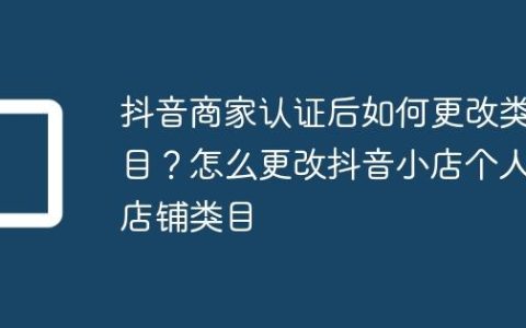 抖音商家认证后如何更改类目？怎么更改抖音小店个人店铺类目