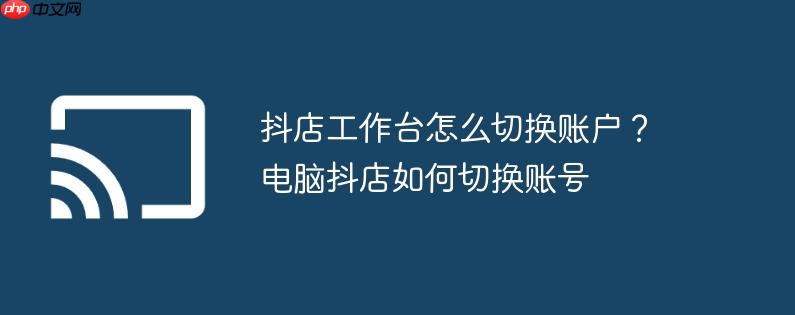 抖店工作台怎么切换账户?电脑抖店如何切换账号