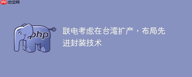 联电考虑在台湾扩产,布局先进封装技术