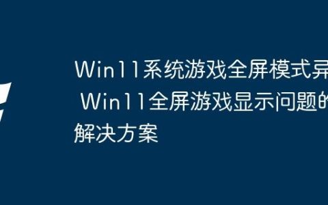 Win11系统游戏全屏模式异常 Win11全屏游戏显示问题的解决方案