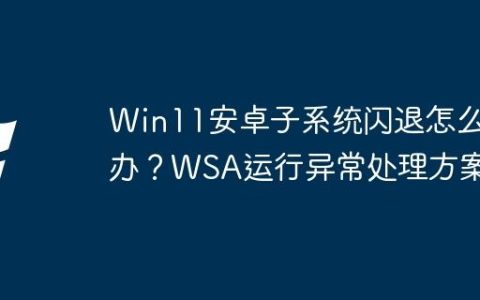 Win11安卓子系统闪退怎么办？WSA运行异常处理方案