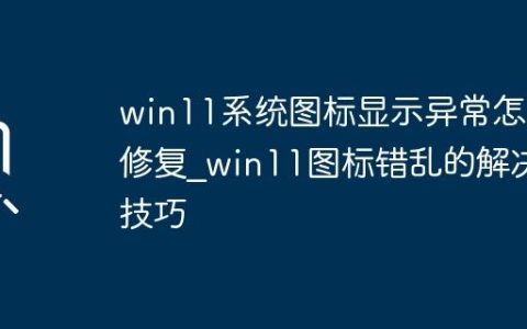 win11系统图标显示异常怎么修复_win11图标错乱的解决技巧