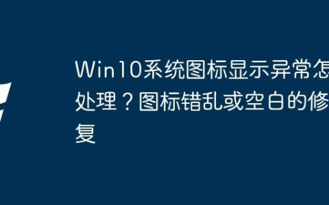 Win10系统图标显示异常怎么处理？图标错乱或空白的修复