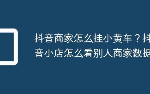 抖音商家怎么挂小黄车？抖音小店怎么看别人商家数据