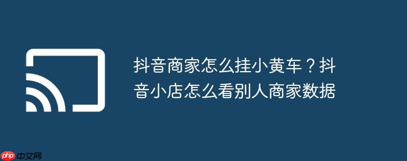 抖音商家怎么挂小黄车?抖音小店怎么看别人商家数据