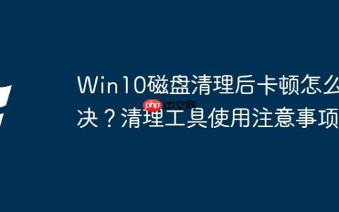 Win10磁盘清理后卡顿怎么解决？清理工具使用注意事项