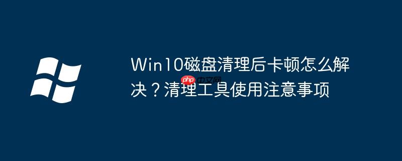 Win10磁盘清理后卡顿怎么解决?清理工具使用注意事项