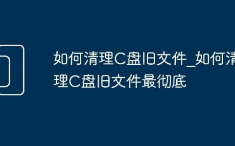 如何清理C盘旧文件_如何清理C盘旧文件最彻底