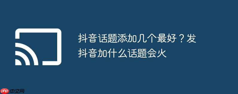 抖音话题添加几个最好?发抖音加什么话题会火