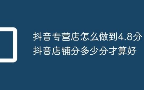 抖音专营店怎么做到4.8分？抖音店铺分多少分才算好