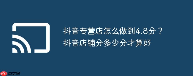 抖音专营店怎么做到4.8分?抖音店铺分多少分才算好