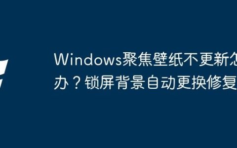 Windows聚焦壁纸不更新怎么办？锁屏背景自动更换修复