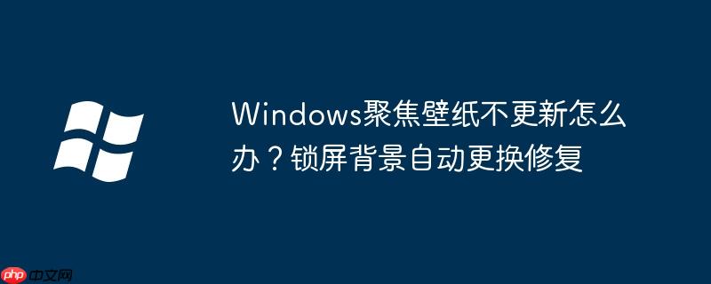 Windows聚焦壁纸不更新怎么办?锁屏背景自动更换修复