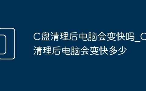 C盘清理后电脑会变快吗_C盘清理后电脑会变快多少