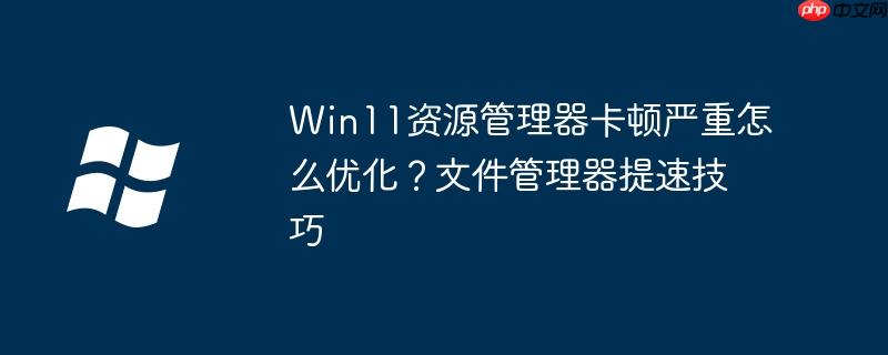 Win11资源管理器卡顿严重怎么优化?文件管理器提速技巧