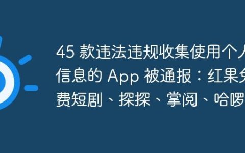 45 款违法违规收集使用个人信息的 App 被通报：红果免费短剧、探探、掌阅、哈啰等