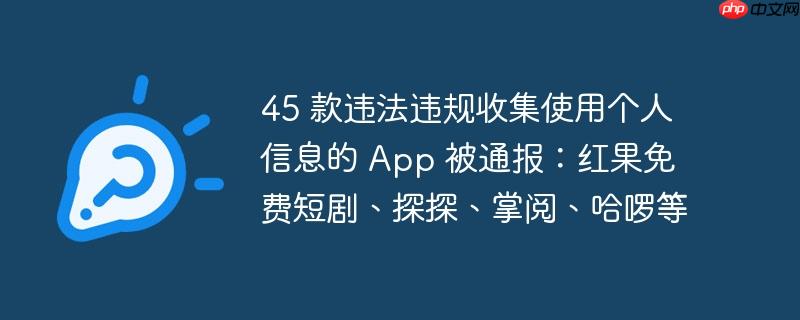 45 款违法违规收集使用个人信息的 app 被通报:红果免费短剧、探探、掌阅、哈啰等