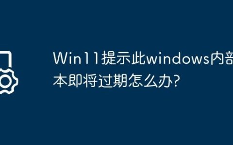 Win11提示此windows内部版本即将过期怎么办?