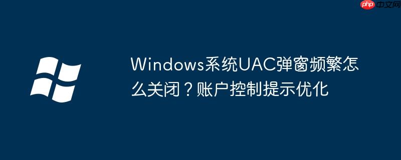 Windows系统UAC弹窗频繁怎么关闭?账户控制提示优化