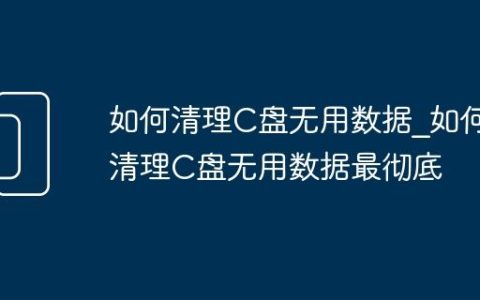 如何清理C盘无用数据_如何清理C盘无用数据最彻底