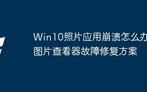 Win10照片应用崩溃怎么办？图片查看器故障修复方案