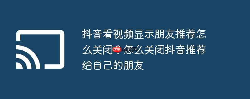 抖音看视频显示朋友推荐怎么关闭?怎么关闭抖音推荐给自己的朋友