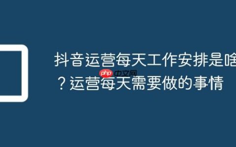 抖音运营每天工作安排是啥？运营每天需要做的事情