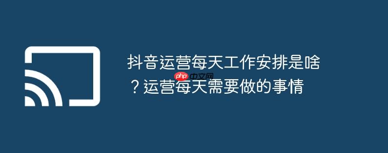 抖音运营每天工作安排是啥?运营每天需要做的事情